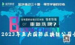 优质 2023年五大国际区块链公司全解析