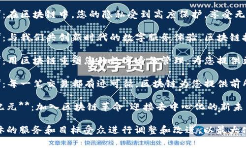 以下是一些区块链服务的宣传语句示例，旨在突出区块链的优点和应用场景：

1. **安全无忧，数字未来**：使用区块链技术，确保您的数据和交易始终安全可靠。
   
2. **透明、高效、去中心化**：体验比传统方式更高效、透明的服务——区块链在这里为您服务。

3. **您的财富，您的控制**：通过区块链技术，确保您对资产的完全控制权，无需中介。

4. **全球信任，瞬间交易**：无论您身处何地，区块链都让全球交易变得简单又安全。

5. **智能合约，自动执行**：利用智能合约，自动化您的业务流程，降低运营成本，提高效率。

6. **隐私保护，安全第一**：在区块链中，您的隐私受到高度保护，享受无忧的数据交易体验。

7. **创新驱动，体验未来**：与我们共创新时代的数字服务体验，区块链技术为您带来无限可能性。

8. **数字身份，安全无忧**：用区块链重塑您的数字身份管理，为您提供更安全的在线体验。

9. **可追溯性，信任保障**：每一笔交易都有迹可循，区块链为您提供前所未有的信任保障。

10. **开启去中心化的新纪元**：加入区块链革命，迎接去中心化的新未来，打造更公平的数字经济。

这些宣传语句可以根据具体的服务和目标受众进行调整和改进，以最大化其吸引力和效果。